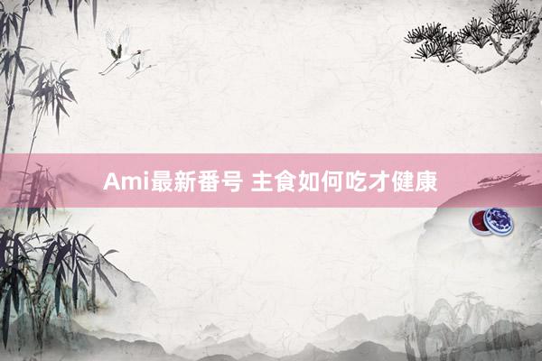 Ami最新番号 主食如何吃才健康