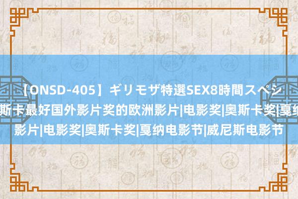 【ONSD-405】ギリモザ特選SEX8時間スペシャル 4 角逐2024年奥斯卡最好国外影片奖的欧洲影片|电影奖|奥斯卡奖|戛纳电影节|威尼斯电影节