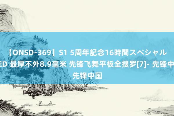 【ONSD-369】S1 5周年記念16時間スペシャル RED 最厚不外8.9毫米 先锋飞舞平板全搜罗[7]- 先锋中国