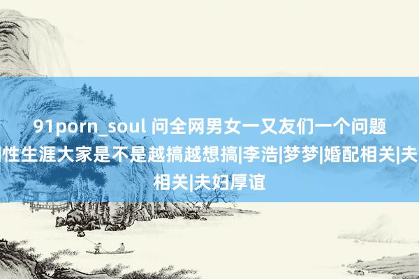 91porn_soul 问全网男女一又友们一个问题，夫妇性生涯大家是不是越搞越想搞|李浩|梦梦|婚配相关|夫妇厚谊