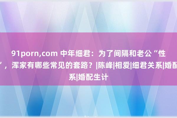 91porn，com 中年细君：为了间隔和老公“性生计”，浑家有哪些常见的套路？|陈峰|相爱|细君关系|婚配生计