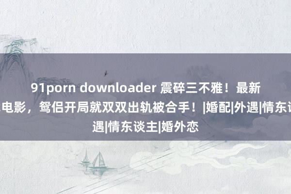 91porn downloader 震碎三不雅！最新岛国大步伐电影，鸳侣开局就双双出轨被合手！|婚配|外遇|情东谈主|婚外恋