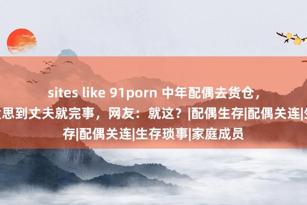 sites like 91porn 中年配偶去货仓，浑家尚未尽兴，没思到丈夫就完事，网友：就这？|配偶生存|配偶关连|生存琐事|家庭成员