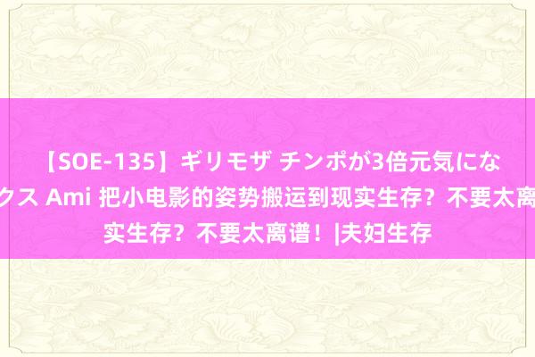 【SOE-135】ギリモザ チンポが3倍元気になる励ましセックス Ami 把小电影的姿势搬运到现实生存？不要太离谱！|夫妇生存