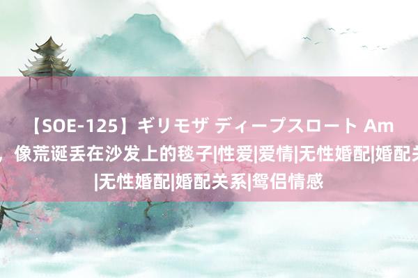 【SOE-125】ギリモザ ディープスロート Ami 无性的婚配，像荒诞丢在沙发上的毯子|性爱|爱情|无性婚配|婚配关系|鸳侣情感