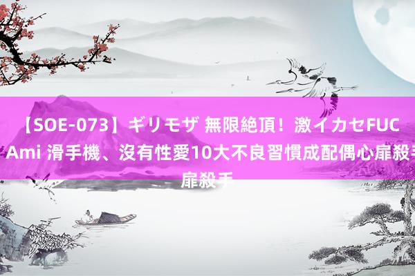 【SOE-073】ギリモザ 無限絶頂！激イカセFUCK Ami 滑手機、沒有性愛　10大不良習慣成配偶心扉殺手