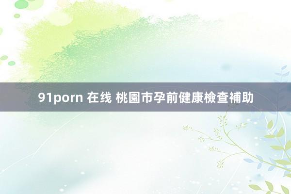 91porn 在线 桃園市孕前健康檢查補助