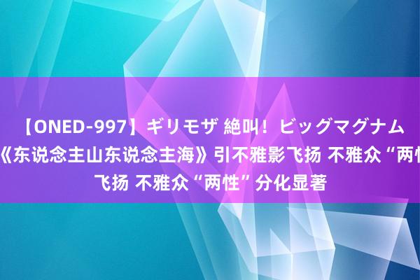 【ONED-997】ギリモザ 絶叫！ビッグマグナムFUCK Ami 《东说念主山东说念主海》引不雅影飞扬 不雅众“两性”分化显著