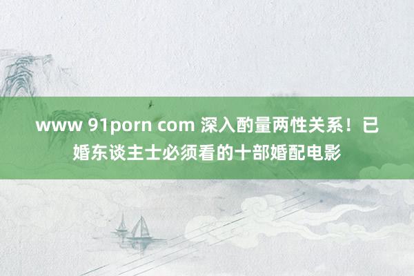 www 91porn com 深入酌量两性关系！已婚东谈主士必须看的十部婚配电影