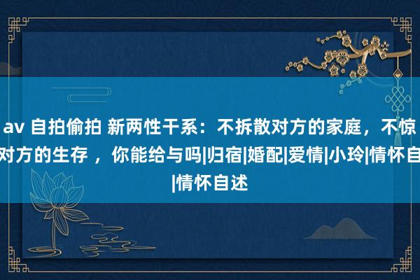 av 自拍偷拍 新两性干系：不拆散对方的家庭，不惊扰对方的生存 ，你能给与吗|归宿|婚配|爱情|小玲|情怀自述