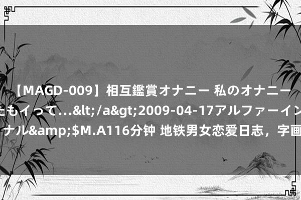 【MAGD-009】相互鑑賞オナニー 私のオナニーを見ながら、あなたもイって…</a>2009-04-17アルファーインターナショナル&$M.A116分钟 地铁男女恋爱日志，字画卯酉的日子际遇了他，一切就有了意旨