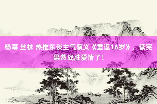 杨幂 丝袜 热推东谈主气演义《重返16岁》，读完果然战胜爱情了！