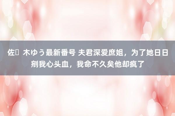 佐々木ゆう最新番号 夫君深爱庶姐，为了她日日剜我心头血，我命不久矣他却疯了