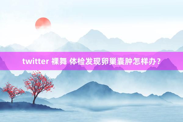 twitter 裸舞 体检发现卵巢囊肿怎样办？