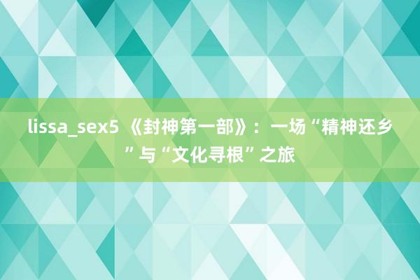 lissa_sex5 《封神第一部》：一场“精神还乡”与“文化寻根”之旅