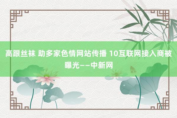 高跟丝袜 助多家色情网站传播 10互联网接入商被曝光——中新网