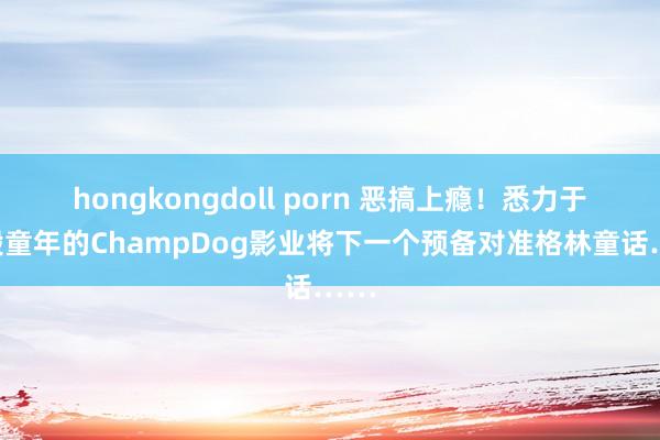 hongkongdoll porn 恶搞上瘾！悉力于于毁童年的ChampDog影业将下一个预备对准格林童话……