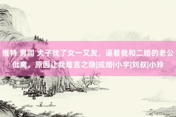 推特 男同 犬子找了女一又友，逼着我和二婚的老公仳离，原因让我难言之隐|成婚|小宇|刘叔|小玲