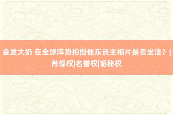 金发大奶 在全球阵势拍摄他东谈主相片是否坐法？|肖像权|名誉权|诡秘权