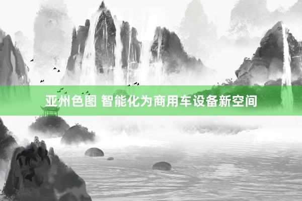 亚州色图 智能化为商用车设备新空间