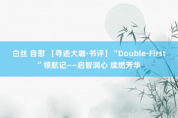 白丝 自慰 【寻迹大咖·书评】“Double·First”领航记——启智润心 续燃芳华