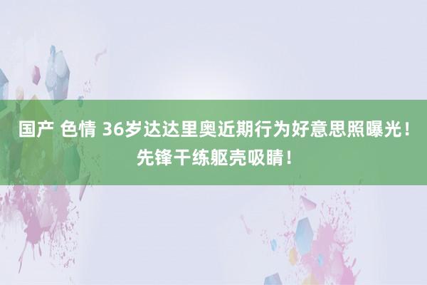 国产 色情 36岁达达里奥近期行为好意思照曝光！先锋干练躯壳吸睛！