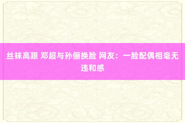 丝袜高跟 邓超与孙俪换脸 网友：一脸配偶相毫无违和感