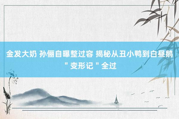 金发大奶 孙俪自曝整过容 揭秘从丑小鸭到白昼鹅＂变形记＂全过