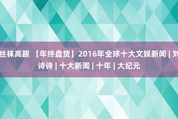 丝袜高跟 【年终盘货】2016年全球十大文娱新闻 | 刘诗诗 | 十大新闻 | 十年 | 大纪元