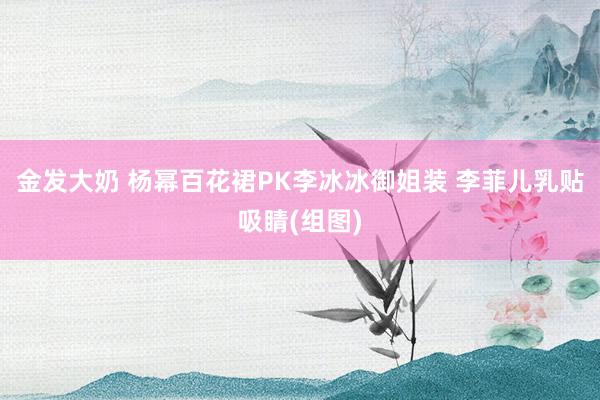 金发大奶 杨幂百花裙PK李冰冰御姐装 李菲儿乳贴吸睛(组图)