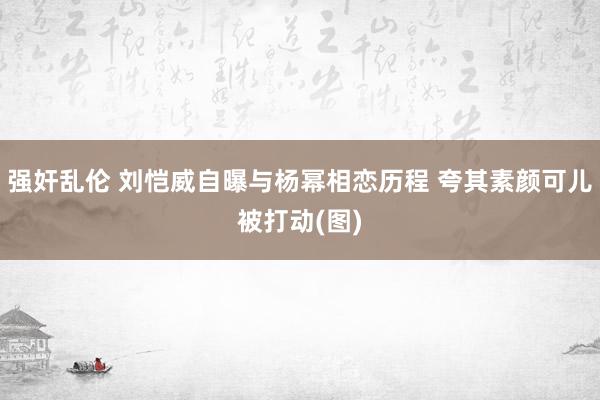 强奸乱伦 刘恺威自曝与杨幂相恋历程 夸其素颜可儿被打动(图)