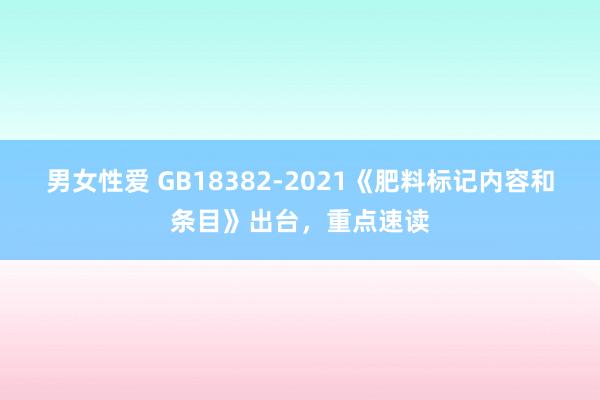 男女性爱 GB18382-2021《肥料标记内容和条目》出台，重点速读