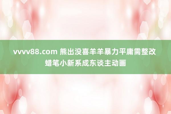 vvvv88.com 熊出没喜羊羊暴力平庸需整改 蜡笔小新系成东谈主动画