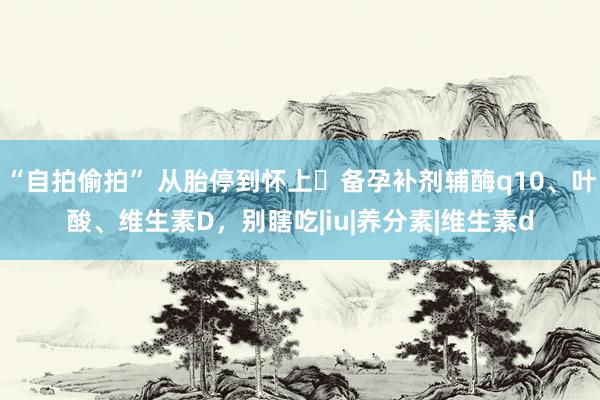 “自拍偷拍” 从胎停到怀上❗备孕补剂辅酶q10、叶酸、维生素D，别瞎吃|iu|养分素|维生素d