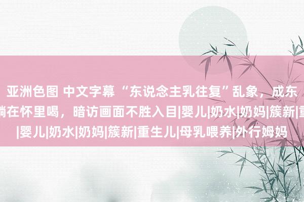 亚洲色图 中文字幕 “东说念主乳往复”乱象，成东说念主1500元竟能躺在怀里喝，暗访画面不胜入目|婴儿|奶水|奶妈|簇新|重生儿|母乳喂养|外行姆妈