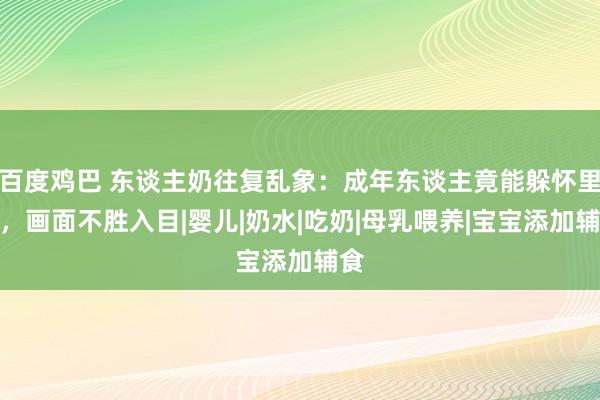 百度鸡巴 东谈主奶往复乱象：成年东谈主竟能躲怀里喝，画面不胜入目|婴儿|奶水|吃奶|母乳喂养|宝宝添加辅食