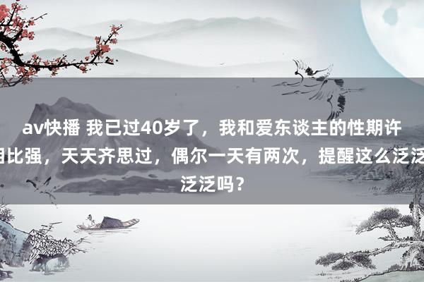 av快播 我已过40岁了，我和爱东谈主的性期许齐相比强，天天齐思过，偶尔一天有两次，提醒这么泛泛吗？