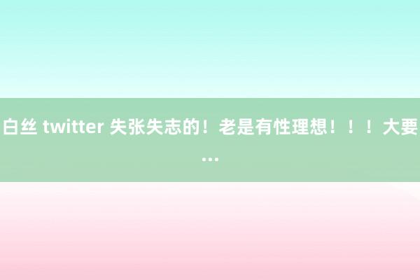 白丝 twitter 失张失志的！老是有性理想！！！大要...