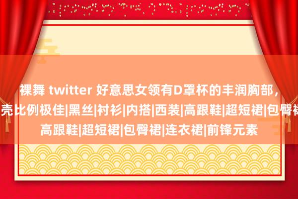 裸舞 twitter 好意思女领有D罩杯的丰润胸部，甜好意思性感，躯壳比例极佳|黑丝|衬衫|内搭|西装|高跟鞋|超短裙|包臀裙|连衣裙|前锋元素