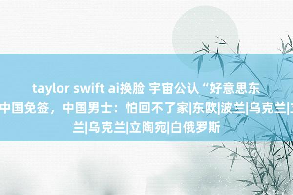 taylor swift ai换脸 宇宙公认“好意思东说念主窝”，对中国免签，中国男士：怕回不了家|东欧|波兰|乌克兰|立陶宛|白俄罗斯