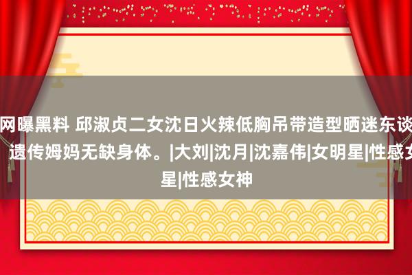 网曝黑料 邱淑贞二女沈日火辣低胸吊带造型晒迷东谈主，遗传姆妈无缺身体。|大刘|沈月|沈嘉伟|女明星|性感女神