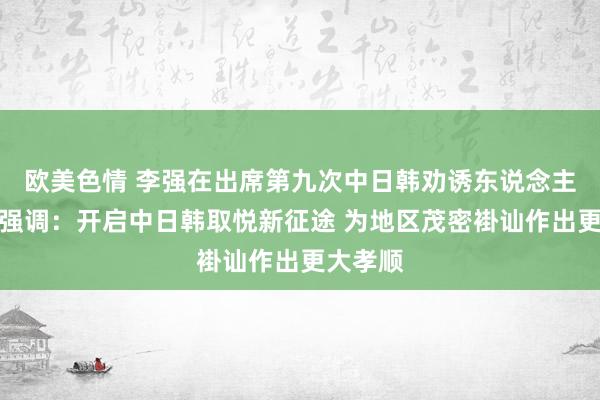 欧美色情 李强在出席第九次中日韩劝诱东说念主会议时强调：开启中日韩取悦新征途 为地区茂密褂讪作出更大孝顺