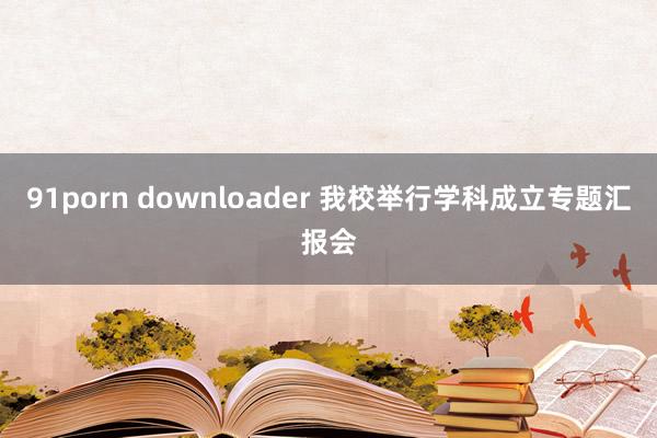 91porn downloader 我校举行学科成立专题汇报会