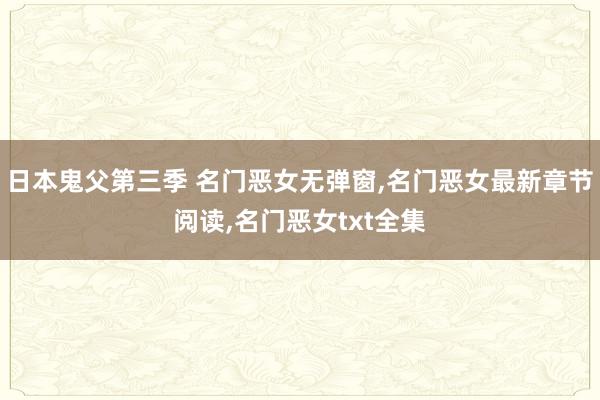 日本鬼父第三季 名门恶女无弹窗，名门恶女最新章节阅读，名门恶女txt全集