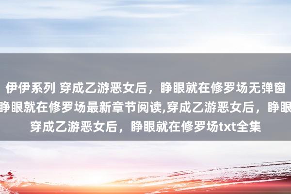 伊伊系列 穿成乙游恶女后，睁眼就在修罗场无弹窗，穿成乙游恶女后，睁眼就在修罗场最新章节阅读，穿成乙游恶女后，睁眼就在修罗场txt全集