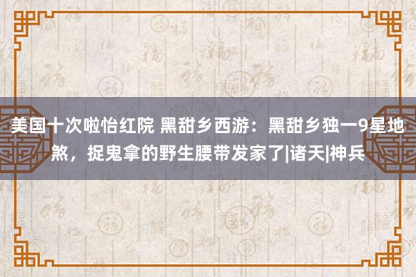 美国十次啦怡红院 黑甜乡西游：黑甜乡独一9星地煞，捉鬼拿的野生腰带发家了|诸天|神兵