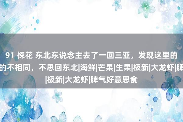 91 探花 东北东说念主去了一回三亚，发现这里的食品和朔方的不相同，不思回东北|海鲜|芒果|生果|极新|大龙虾|脾气好意思食