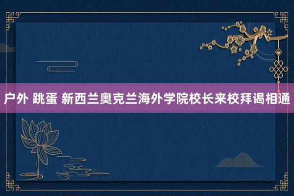 户外 跳蛋 新西兰奥克兰海外学院校长来校拜谒相通