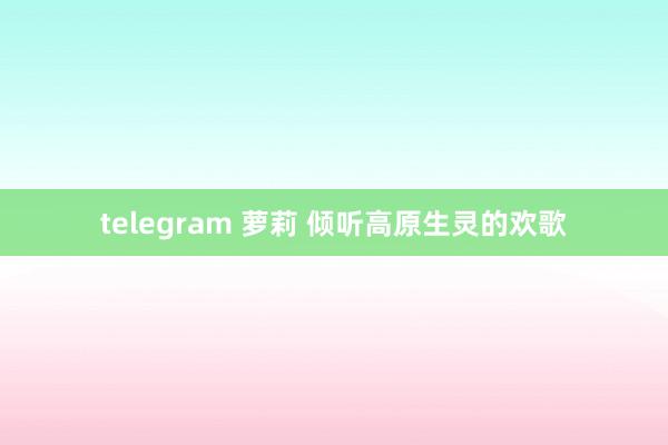 telegram 萝莉 倾听高原生灵的欢歌