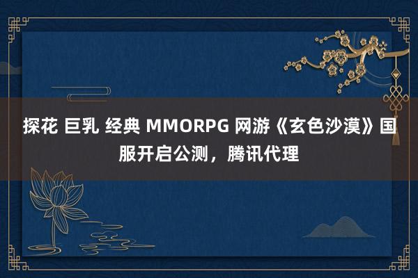 探花 巨乳 经典 MMORPG 网游《玄色沙漠》国服开启公测，腾讯代理